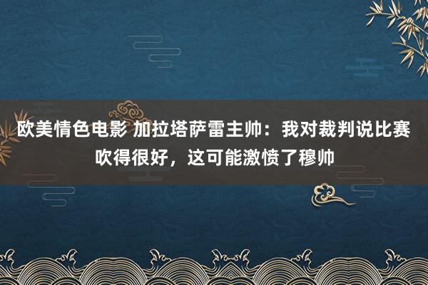 欧美情色电影 加拉塔萨雷主帅:我对裁判说比赛吹得很好,这可能激愤了穆帅