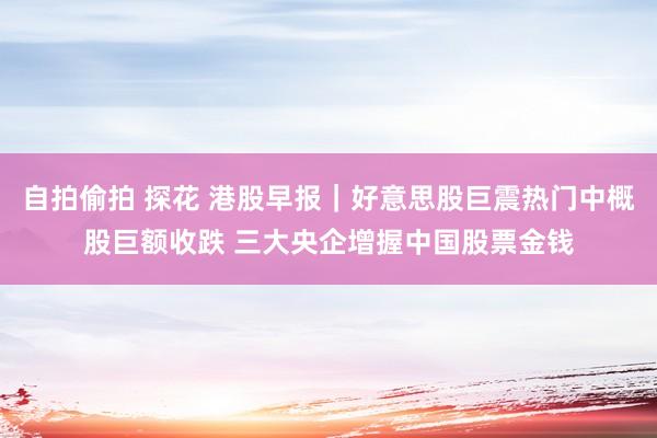 自拍偷拍 探花 港股早报｜好意思股巨震热门中概股巨额收跌 三大央企增握中国股票金钱