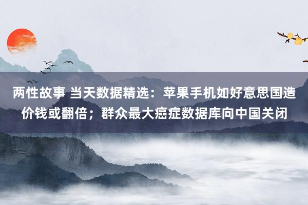 两性故事 当天数据精选：苹果手机如好意思国造价钱或翻倍；群众最大癌症数据库向中国关闭