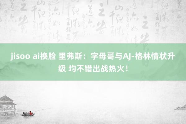 jisoo ai换脸 里弗斯：字母哥与AJ-格林情状升级 均不错出战热火！