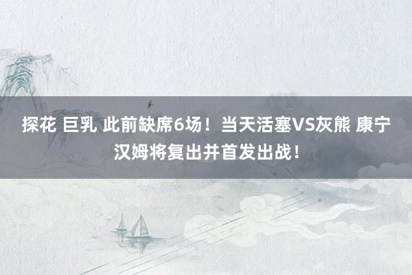 探花 巨乳 此前缺席6场！当天活塞VS灰熊 康宁汉姆将复出并首发出战！