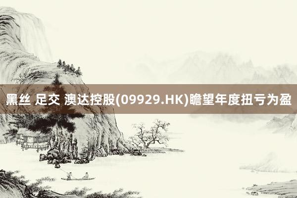 黑丝 足交 澳达控股(09929.HK)瞻望年度扭亏为盈