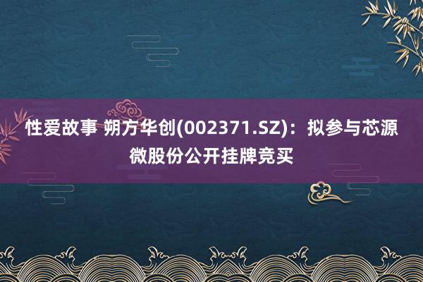 性爱故事 朔方华创(002371.SZ)：拟参与芯源微股份公开挂牌竞买