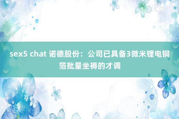 sex5 chat 诺德股份：公司已具备3微米锂电铜箔批量坐褥的才调