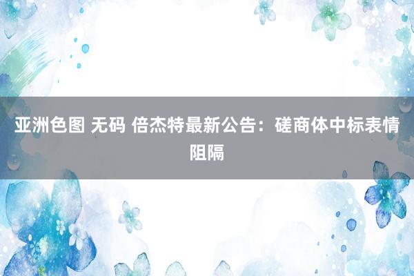 亚洲色图 无码 倍杰特最新公告：磋商体中标表情阻隔