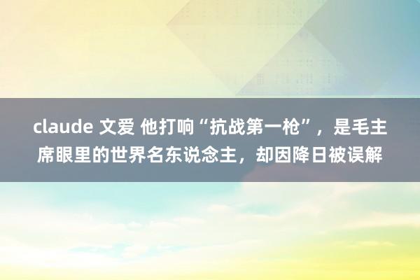 claude 文爱 他打响“抗战第一枪”，是毛主席眼里的世界名东说念主，却因降日被误解