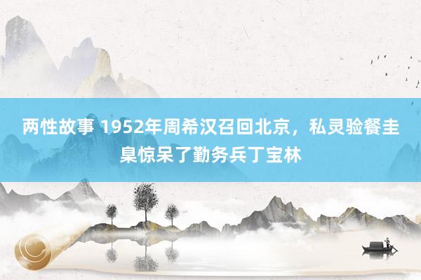 两性故事 1952年周希汉召回北京，私灵验餐圭臬惊呆了勤务兵丁宝林