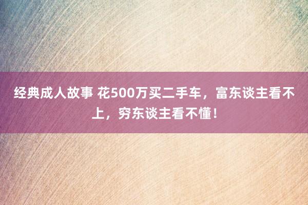 经典成人故事 花500万买二手车，富东谈主看不上，穷东谈主看不懂！