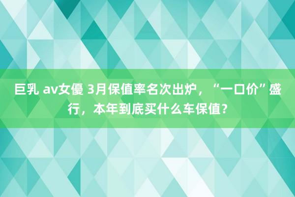 巨乳 av女優 3月保值率名次出炉，“一口价”盛行，本年到底买什么车保值？