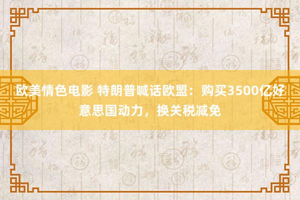 欧美情色电影 特朗普喊话欧盟：购买3500亿好意思国动力，换关税减免