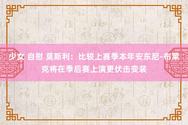 少女 自慰 莫斯利：比较上赛季本年安东尼-布莱克将在季后赛上演更伏击变装