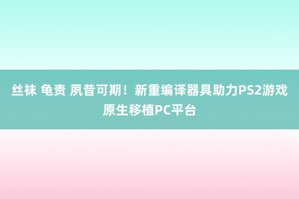 丝袜 龟责 夙昔可期！新重编译器具助力PS2游戏原生移植PC平台