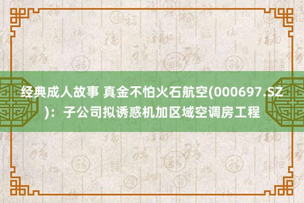 经典成人故事 真金不怕火石航空(000697.SZ)：子公司拟诱惑机加区域空调房工程