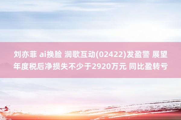 刘亦菲 ai换脸 润歌互动(02422)发盈警 展望年度税后净损失不少于2920万元 同比盈转亏