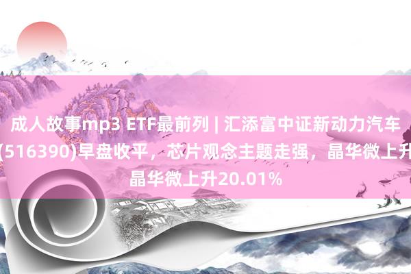 成人故事mp3 ETF最前列 | 汇添富中证新动力汽车产业ETF(516390)早盘收平，芯片观念主