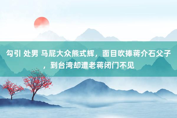 勾引 处男 马屁大众熊式辉，面目吹捧蒋介石父子，到台湾却遭老蒋闭门不见