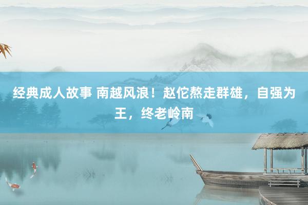 经典成人故事 南越风浪！赵佗熬走群雄，自强为王，终老岭南