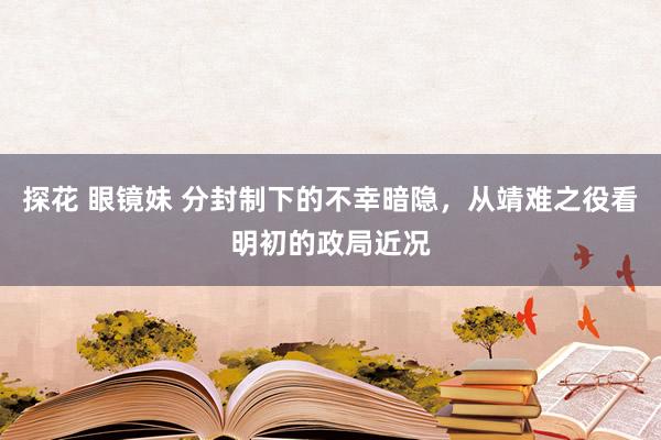 探花 眼镜妹 分封制下的不幸暗隐，从靖难之役看明初的政局近况