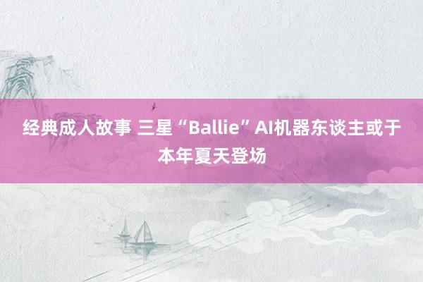 经典成人故事 三星“Ballie”AI机器东谈主或于本年夏天登场