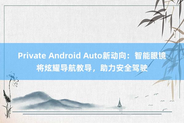 Private Android Auto新动向：智能眼镜将炫耀导航教导，助力安全驾驶