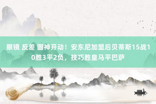 眼镜 反差 圆神开动！安东尼加盟后贝蒂斯15战10胜3平2负，技巧胜皇马平巴萨