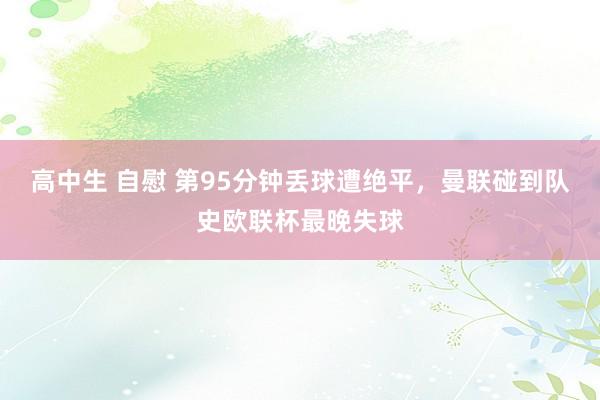 高中生 自慰 第95分钟丢球遭绝平，曼联碰到队史欧联杯最晚失球