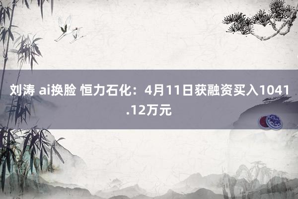 刘涛 ai换脸 恒力石化：4月11日获融资买入1041.12万元