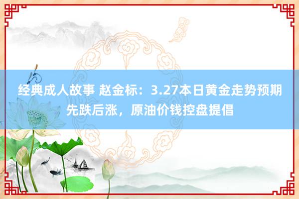 经典成人故事 赵金标：3.27本日黄金走势预期先跌后涨，原油价钱控盘提倡