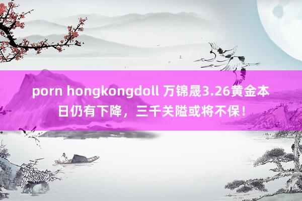 porn hongkongdoll 万锦晟3.26黄金本日仍有下降，三千关隘或将不保！
