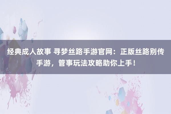 经典成人故事 寻梦丝路手游官网：正版丝路别传手游，管事玩法攻略助你上手！