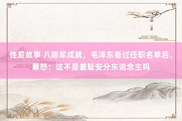 性爱故事 八路军成就，毛泽东看过任职名单后，暴怒：这不是羞耻安分东说念主吗