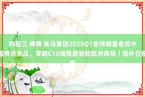 科目三 裸舞 良马集团2025Q1全球销量老成中国商场承压，零跑C10增程版登陆欧洲商场｜国外日报