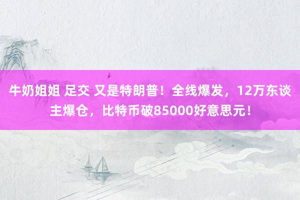 牛奶姐姐 足交 又是特朗普！全线爆发，12万东谈主爆仓，比特币破85000好意思元！