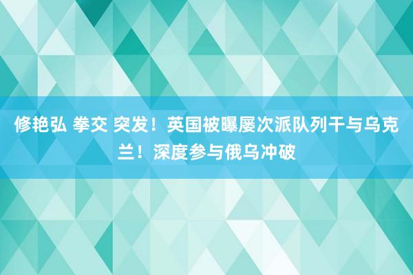 修艳弘 拳交 突发！英国被曝屡次派队列干与乌克兰！深度参与俄乌冲破