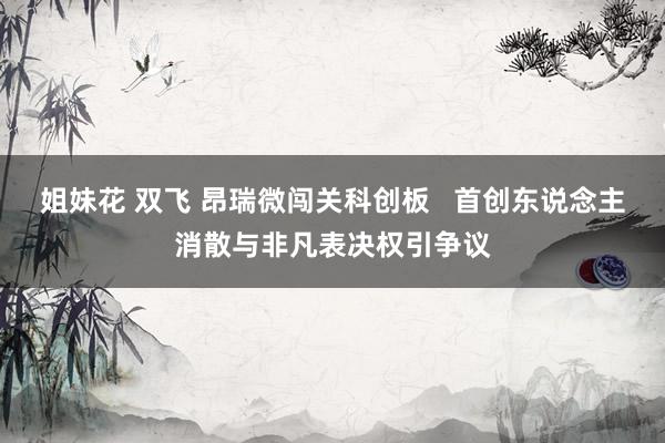 姐妹花 双飞 昂瑞微闯关科创板   首创东说念主消散与非凡表决权引争议