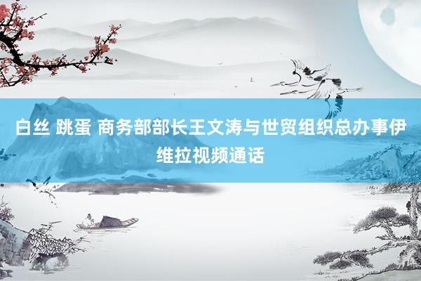 白丝 跳蛋 商务部部长王文涛与世贸组织总办事伊维拉视频通话