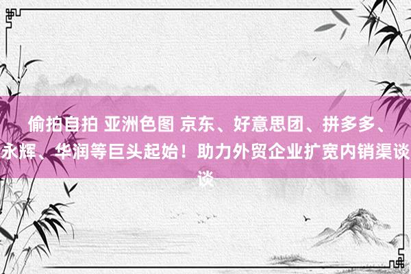 偷拍自拍 亚洲色图 京东、好意思团、拼多多、永辉、华润等巨头起始！助力外贸企业扩宽内销渠谈