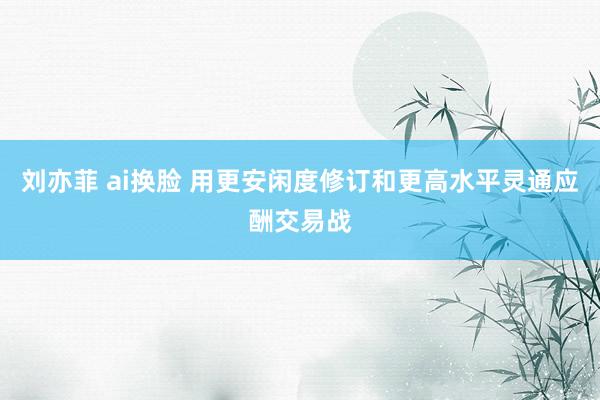 刘亦菲 ai换脸 用更安闲度修订和更高水平灵通应酬交易战