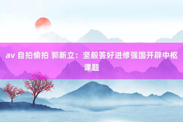 av 自拍偷拍 郭新立：坚毅答好进修强国开辟中枢课题