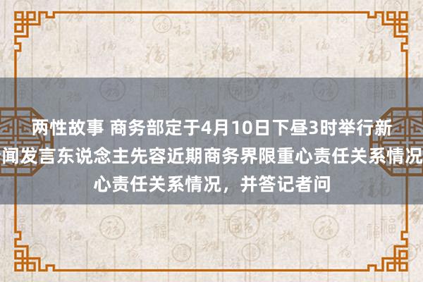 两性故事 商务部定于4月10日下昼3时举行新闻发布会，新闻发言东说念主先容近期商务界限重心责任关系情