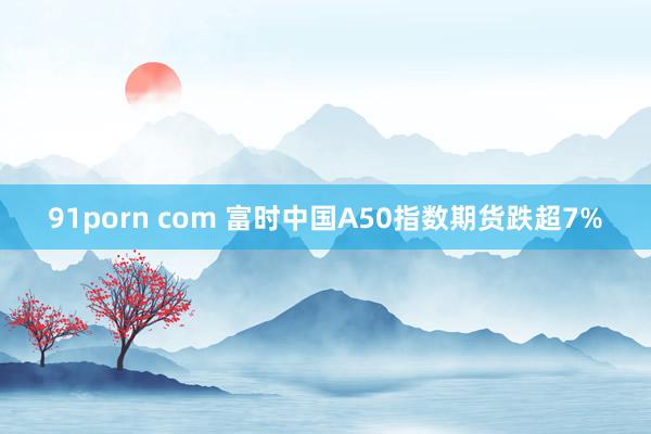 91porn com 富时中国A50指数期货跌超7%