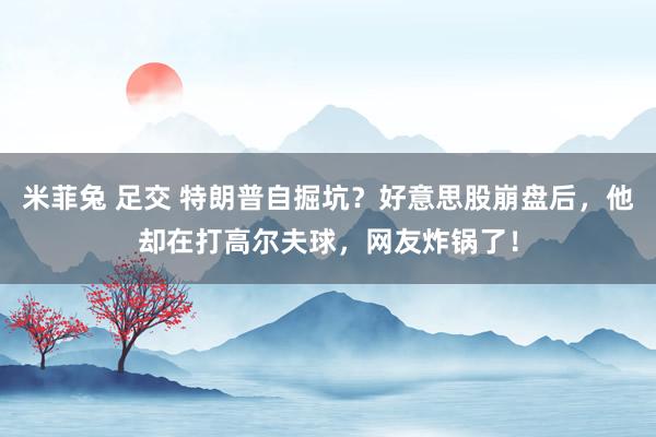 米菲兔 足交 特朗普自掘坑？好意思股崩盘后，他却在打高尔夫球，网友炸锅了！