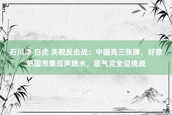 石川澪 白虎 关税反击战：中国亮三张牌，好意思国市集应声跳水，底气完全迎挑战