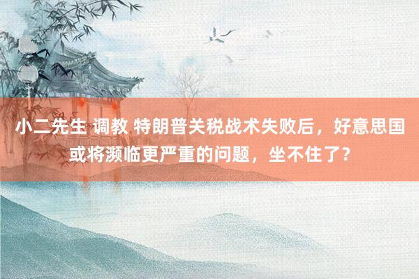 小二先生 调教 特朗普关税战术失败后，好意思国或将濒临更严重的问题，坐不住了？