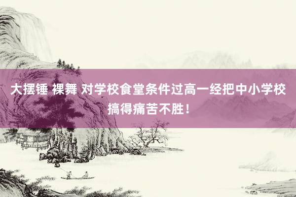 大摆锤 裸舞 对学校食堂条件过高一经把中小学校搞得痛苦不胜！