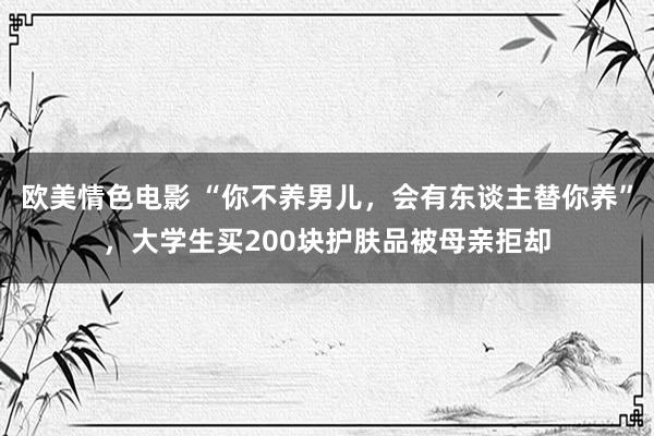 欧美情色电影 “你不养男儿，会有东谈主替你养”，大学生买200块护肤品被母亲拒却