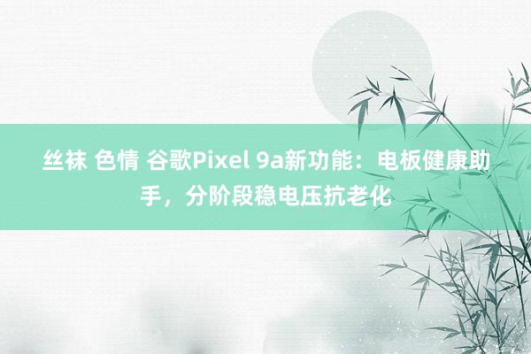 丝袜 色情 谷歌Pixel 9a新功能：电板健康助手，分阶段稳电压抗老化