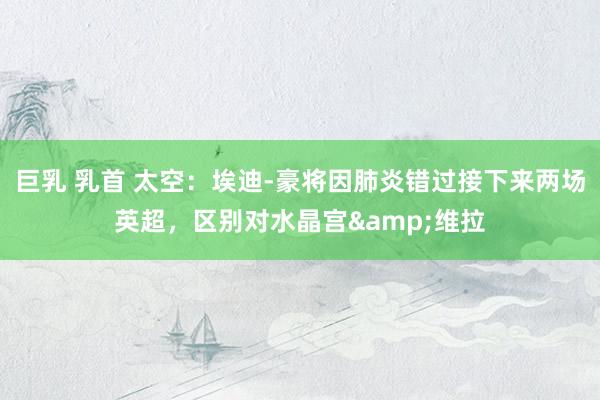巨乳 乳首 太空：埃迪-豪将因肺炎错过接下来两场英超，区别对水晶宫&维拉