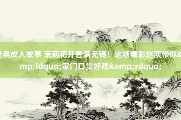 经典成人故事 茉莉花开香满无锡！这场精彩巡演带你&ldquo;家门口赏好戏&rdqu