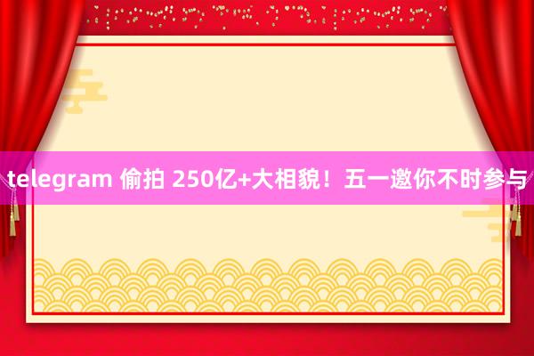 telegram 偷拍 250亿+大相貌！五一邀你不时参与